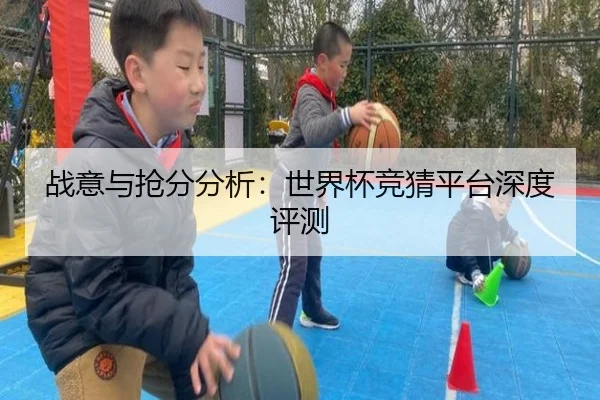 战意与抢分分析：世界杯竞猜平台深度评测